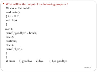 08/11/24
 What will be the output of the following program ?
#include <stdio.h>
void main()
{ int a = 2;
switch(a)
{
case 1:
printf("goodbye"); break;
case 2:
continue;
case 3:
printf("bye");
}
}
a) error b) goodbye c) bye d) bye goodbye
 