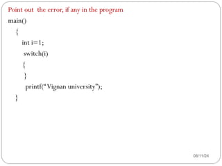 08/11/24
Point out the error, if any in the program
main()
{
int i=1;
switch(i)
{
}
printf(“Vignan university”);
}
 