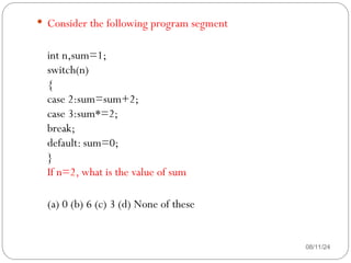 08/11/24
 Consider the following program segment
int n,sum=1;
switch(n)
{
case 2:sum=sum+2;
case 3:sum*=2;
break;
default: sum=0;
}
If n=2, what is the value of sum
(a) 0 (b) 6 (c) 3 (d) None of these
 