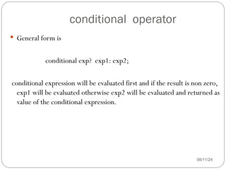 conditional operator
08/11/24
 General form is
conditional exp? exp1: exp2;
conditional expression will be evaluated first and if the result is non zero,
exp1 will be evaluated otherwise exp2 will be evaluated and returned as
value of the conditional expression.
 