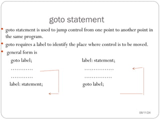 goto statement
08/11/24
 goto statement is used to jump control from one point to another point in
the same program.
 goto requires a label to identify the place where control is to be moved.
 general form is
goto label; label: statement;
………… …………….
………… ……………
label: statement; goto label;
 