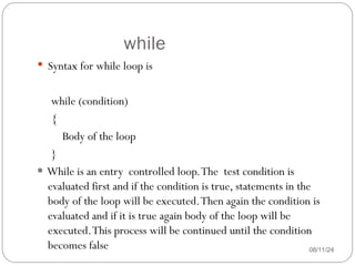 while
08/11/24
 Syntax for while loop is
while (condition)
{
Body of the loop
}
* While is an entry controlled loop.The test condition is
evaluated first and if the condition is true, statements in the
body of the loop will be executed.Then again the condition is
evaluated and if it is true again body of the loop will be
executed.This process will be continued until the condition
becomes false
 