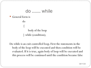 do ……. while
08/11/24
 General form is
do
{
body of the loop
} while (condition);
Do while is an exit controlled loop. First the statements in the
body of the loop will be executed and then condition will be
evaluated. If it is true, again body of loop will be executed and
this process will be continued until the condition became false
 