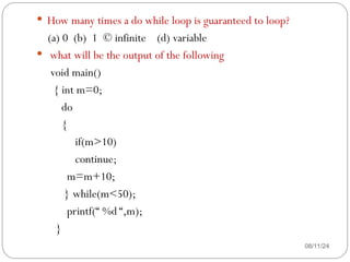 08/11/24
 How many times a do while loop is guaranteed to loop?
(a) 0 (b) 1 © infinite (d) variable
 what will be the output of the following
void main()
{ int m=0;
do
{
if(m>10)
continue;
m=m+10;
} while(m<50);
printf(“ %d “,m);
}
 