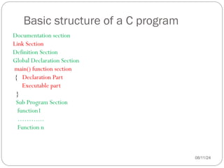 Basic structure of a C program
08/11/24
Documentation section
Link Section
Definition Section
Global Declaration Section
main() function section
{ Declaration Part
Executable part
}
Sub Program Section
function1
………...
Function n
 