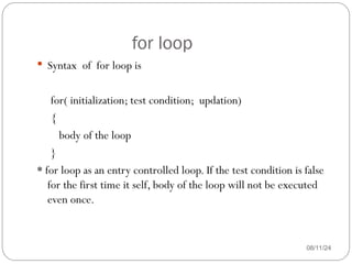 for loop
08/11/24
 Syntax of for loop is
for( initialization; test condition; updation)
{
body of the loop
}
* for loop as an entry controlled loop. If the test condition is false
for the first time it self, body of the loop will not be executed
even once.
 
