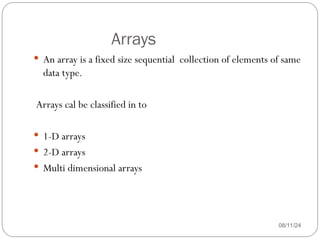Arrays
08/11/24
 An array is a fixed size sequential collection of elements of same
data type.
Arrays cal be classified in to
 1-D arrays
 2-D arrays
 Multi dimensional arrays
 