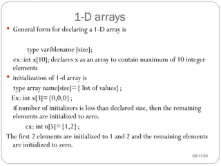 1-D arrays
08/11/24
 General form for declaring a 1-D array is
type variblename [size];
ex: int x[10]; declares x as an array to contain maximum of 10 integer
elements
 initialization of 1-d array is
type array name[size]={ list of values};
Ex: int x[3]={0,0,0};
if number of initializers is less than declared size, then the remaining
elements are initialized to zero.
ex: int n[5]={1,2};
The first 2 elements are initialized to 1 and 2 and the remaining elements
are initialized to zero.
 