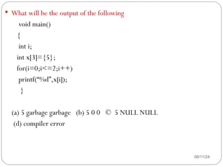 08/11/24
 What will be the output of the following
void main()
{
int i;
int x[3]={5};
for(i=0;i<=2;i++)
printf(“%d”,x[i]);
}
(a) 5 garbage garbage (b) 5 0 0 © 5 NULL NULL
(d) compiler error
 