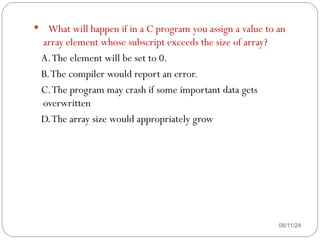 08/11/24
 What will happen if in a C program you assign a value to an
array element whose subscript exceeds the size of array?
A.The element will be set to 0.
B.The compiler would report an error.
C.The program may crash if some important data gets
overwritten
D.The array size would appropriately grow
 