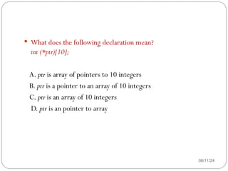08/11/24
 What does the following declaration mean?
int (*ptr)[10];
A. ptr is array of pointers to 10 integers
B. ptr is a pointer to an array of 10 integers
C. ptr is an array of 10 integers
D. ptr is an pointer to array
 