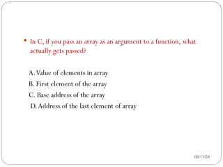 08/11/24
 In C, if you pass an array as an argument to a function, what
actually gets passed?
A.Value of elements in array
B. First element of the array
C. Base address of the array
D.Address of the last element of array
 