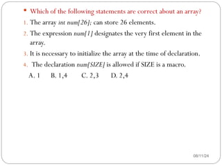 08/11/24
 Which of the following statements are correct about an array?
1. The array int num[26]; can store 26 elements.
2. The expression num[1] designates the very first element in the
array.
3. It is necessary to initialize the array at the time of declaration.
4. The declaration num[SIZE] is allowed if SIZE is a macro.
A. 1 B. 1,4 C. 2,3 D. 2,4
 