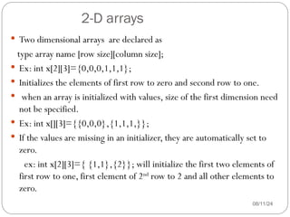 2-D arrays
08/11/24
 Two dimensional arrays are declared as
type array name [row size][column size];
 Ex: int x[2][3]={0,0,0,1,1,1};
 Initializes the elements of first row to zero and second row to one.
 when an array is initialized with values, size of the first dimension need
not be specified.
 Ex: int x[][3]={{0,0,0},{1,1,1,}};
 If the values are missing in an initializer, they are automatically set to
zero.
ex: int x[2][3]={ {1,1},{2}}; will initialize the first two elements of
first row to one, first element of 2nd
row to 2 and all other elements to
zero.
 