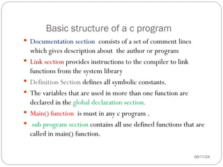 Basic structure of a c program
08/11/24
 Documentation section consists of a set of comment lines
which gives description about the author or program
 Link section provides instructions to the compiler to link
functions from the system library
 Definition Section defines all symbolic constants.
 The variables that are used in more than one function are
declared in the global declaration section.
 Main() function is must in any c program .
 sub program section contains all use defined functions that are
called in main() function.
 