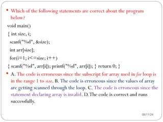 08/11/24
 Which of the following statements are correct about the program
below?
void main()
{ int size, i;
scanf("%d", &size);
int arr[size];
for(i=1; i<=size; i++)
{ scanf("%d", arr[i]); printf("%d", arr[i]); } return 0; }
 A. The code is erroneous since the subscript for array used in for loop is
in the range 1 to size. B. The code is erroneous since the values of array
are getting scanned through the loop. C. The code is erroneous since the
statement declaring array is invalid. D.The code is correct and runs
successfully.
 