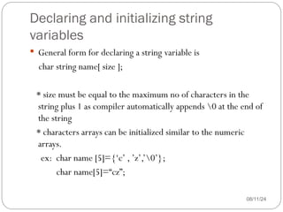 Declaring and initializing string
variables
08/11/24
 General form for declaring a string variable is
char string name[ size ];
* size must be equal to the maximum no of characters in the
string plus 1 as compiler automatically appends 0 at the end of
the string
* characters arrays can be initialized similar to the numeric
arrays.
ex: char name [5]={‘c’ , ’z’,’0’};
char name[5]=“cz”;
 