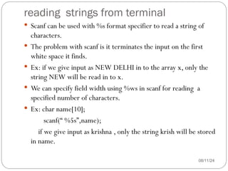 reading strings from terminal
08/11/24
 Scanf can be used with %s format specifier to read a string of
characters.
 The problem with scanf is it terminates the input on the first
white space it finds.
 Ex: if we give input as NEW DELHI in to the array x, only the
string NEW will be read in to x.
 We can specify field width using %ws in scanf for reading a
specified number of characters.
 Ex: char name[10];
scanf(“ %5s”,name);
if we give input as krishna , only the string krish will be stored
in name.
 
