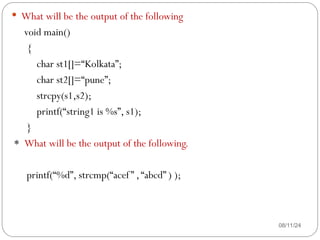 08/11/24
 What will be the output of the following
void main()
{
char st1[]=“Kolkata”;
char st2[]=“pune”;
strcpy(s1,s2);
printf(“string1 is %s”, s1);
}
* What will be the output of the following.
printf(“%d”, strcmp(“acef” ,“abcd” ) );
 