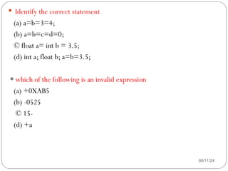 08/11/24
 Identify the correct statement
(a) a=b=3=4;
(b) a=b=c=d=0;
© float a= int b = 3.5;
(d) int a; float b; a=b=3.5;
* which of the following is an invalid expression
(a) +0XAB5
(b) -0525
© 15-
(d) +a
 
