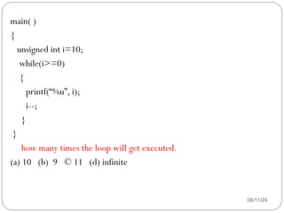 08/11/24
main( )
{
unsigned int i=10;
while(i>=0)
{
printf(“%u”, i);
i--;
}
}
how many times the loop will get executed.
(a) 10 (b) 9 © 11 (d) infinite
 