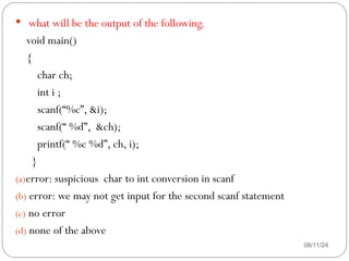 08/11/24
 what will be the output of the following.
void main()
{
char ch;
int i ;
scanf(“%c”, &i);
scanf(“ %d”, &ch);
printf(“ %c %d”, ch, i);
}
(a)error: suspicious char to int conversion in scanf
(b) error: we may not get input for the second scanf statement
(c) no error
(d) none of the above
 