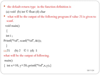 08/11/24
 the default return type in the function definition is
(a) void (b) int © float (d) char
 what will be the output of the following program if value 25 is given to
scanf.
void main()
{
int i ;
Printf(“%d”, scanf(“%d”, &i));
}
(a)25 (b) 2 © 1 (d) 5
what will be the output of following.
main()
{ int x=10, y=20; printf(“%d”,x,y);}
 