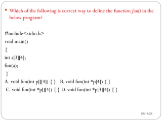 08/11/24
 Which of the following is correct way to define the function fun() in the
below program?
#include<stdio.h>
void main()
{
int a[3][4];
fun(a);
}
A. void fun(int p[][4]) { } B. void fun(int *p[4]) { }
C. void fun(int *p[][4]) { } D. void fun(int *p[3][4]) { }
 