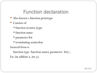 Function declaration
08/11/24
 Also known s function prototype
 Consists of
* function (return )type
* function name
* parameter list
* terminating semicolon
General form is
function type function name( parameter list) ;
Ex: int add(int x, int y);
 