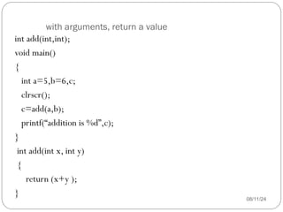 with arguments, return a value
08/11/24
int add(int,int);
void main()
{
int a=5,b=6,c;
clrscr();
c=add(a,b);
printf(“addition is %d”,c);
}
int add(int x, int y)
{
return (x+y );
}
 