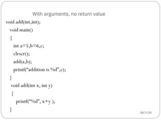 With arguments, no return value
08/11/24
void add(int,int);
void main()
{
int a=5,b=6,c;
clrscr();
add(a,b);
printf(“addition is %d”,c);
}
void add(int x, int y)
{
printf(“%d”, x+y );
}
 