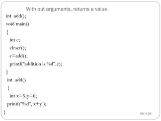 With out arguments, returns a value
08/11/24
int add();
void main()
{
int c;
clrscr();
c=add();
printf(“addition is %d”,c);
}
int add()
{
int x=5,y=6;
printf(“%d”, x+y );
}
 