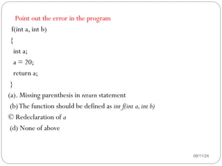 08/11/24
Point out the error in the program
f(int a, int b)
{
int a;
a = 20;
return a;
}
(a). Missing parenthesis in return statement
(b)The function should be defined as int f(int a,int b)
© Redeclaration of a
(d) None of above
 