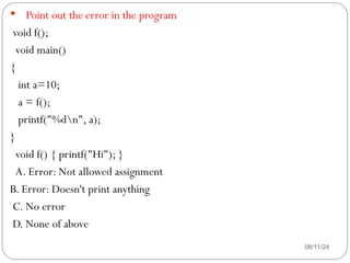 08/11/24
 Point out the error in the program
void f();
void main()
{
int a=10;
a = f();
printf("%dn", a);
}
void f() { printf("Hi"); }
A. Error: Not allowed assignment
B. Error: Doesn't print anything
C. No error
D. None of above
 