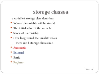 storage classes
08/11/24
a variable’s storage class describes
 Where the variable will be stored
 The initial value of the variable
 Scope of the variable
 How long would the variable exists
there are 4 storage classes in c
 Automatic
 External
 Static
 Register
 