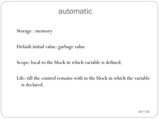 automatic
08/11/24
Storage : memory
Default initial value: garbage value
Scope: local to the block in which variable is defined.
Life: till the control remains with in the block in which the variable
is declared.
 