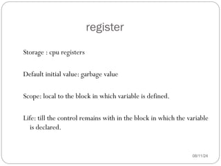 register
08/11/24
Storage : cpu registers
Default initial value: garbage value
Scope: local to the block in which variable is defined.
Life: till the control remains with in the block in which the variable
is declared.
 