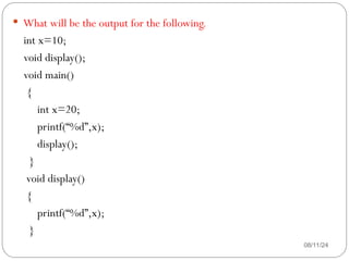 08/11/24
 What will be the output for the following.
int x=10;
void display();
void main()
{
int x=20;
printf(“%d”,x);
display();
}
void display()
{
printf(“%d”,x);
}
 