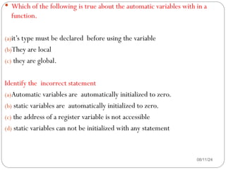 08/11/24
 Which of the following is true about the automatic variables with in a
function.
(a)it’s type must be declared before using the variable
(b)They are local
(c) they are global.
Identify the incorrect statement
(a)Automatic variables are automatically initialized to zero.
(b) static variables are automatically initialized to zero.
(c) the address of a register variable is not accessible
(d) static variables can not be initialized with any statement
 