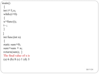 08/11/24
main()
{
int i=3,x;
while(i>0)
{
x=func(i);
i--;
}
}
int func(int n)
{
static sum=0;
sum=sum + n;
return(sum); }
The final value of x is
(a) 6 (b) 8 (c) 1 (d) 3
 