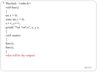 08/11/24
 #include <stdio.h>
void func()
{
int x = 0;
static int y = 0;
x++; y++;
printf( "%d %dn", x, y );
}
void main()
{
func();
func();
}
what will be the output?
 