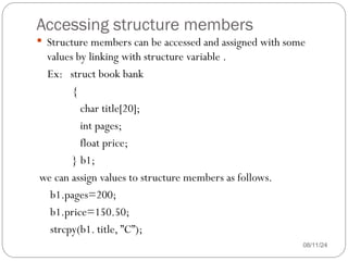Accessing structure members
08/11/24
 Structure members can be accessed and assigned with some
values by linking with structure variable .
Ex: struct book bank
{
char title[20];
int pages;
float price;
} b1;
we can assign values to structure members as follows.
b1.pages=200;
b1.price=150.50;
strcpy(b1. title, ”C”);
 