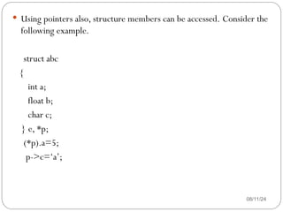 08/11/24
 Using pointers also, structure members can be accessed. Consider the
following example.
struct abc
{
int a;
float b;
char c;
} e, *p;
(*p).a=5;
p->c=‘a’;
 