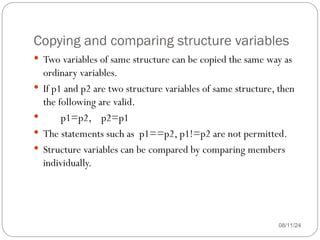Copying and comparing structure variables
08/11/24
 Two variables of same structure can be copied the same way as
ordinary variables.
 If p1 and p2 are two structure variables of same structure, then
the following are valid.
 p1=p2, p2=p1
 The statements such as p1==p2, p1!=p2 are not permitted.
 Structure variables can be compared by comparing members
individually.
 