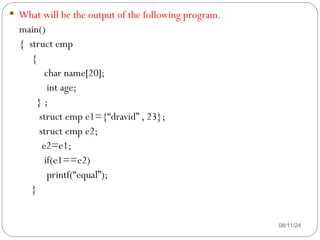 08/11/24
 What will be the output of the following program.
main()
{ struct emp
{
char name[20];
int age;
} ;
struct emp e1={“dravid” , 23};
struct emp e2;
e2=e1;
if(e1==e2)
printf(“equal”);
}
 