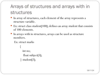 Arrays of structures and arrays with in
structures
08/11/24
 In array of structures, each element of the array represents a
structure variable.
 Ex: struct class student[100]; defines an array student that consists
of 100 elements.
 In arrays with in structures, arrays can be used as structure
members.
Ex: struct marks
{
int no;
float subject[3];
} student[2];
 