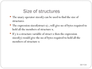 Size of structures
08/11/24
 The unary operator sizeof() can be used to find the size of
structures
 The expression sizeof(struct x) ; will give no of bytes required to
hold all the members of structure x.
 If y is a structure variable of struct x then the expression
sizeof(y) would give the no of bytes required to hold all the
members of structure x
 