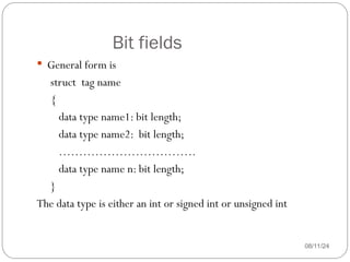 Bit fields
08/11/24
 General form is
struct tag name
{
data type name1: bit length;
data type name2: bit length;
…………………………….
data type name n: bit length;
}
The data type is either an int or signed int or unsigned int
 