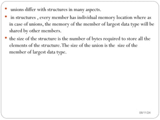08/11/24
 unions differ with structures in many aspects.
 in structures , every member has individual memory location where as
in case of unions, the memory of the member of largest data type will be
shared by other members.
 the size of the structure is the number of bytes required to store all the
elements of the structure.The size of the union is the size of the
member of largest data type.
 