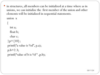 08/11/24
 in structures, all members can be initialized at a time where as in
unions, we can initialize the first member of the union and other
elements will be initialized in sequential statements.
union x
{
int a;
float b;
char c;
}p={10};
printf(“a value is %d”, p.a);
p.b=2.3;
printf(“value of b is %f “ ,p.b);
 